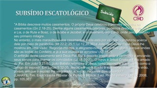 "A Bíblia descreve muitos casamentos. O próprio Deus celebrou o primeiro de todos os
casamentos (Gn 2.18-25). Dentre alguns casamentos célebres, podemos destacar o de Jacó
e Lia, o de Rute e Boaz, o de Acabe e Jezabel, e o casamento em Caná, onde Jesus realizou
seu primeiro milagre.
No entanto, o mais maravilhoso dos casamentos ainda está por vir. Jesus profetizou acerca
dele por meio de parábolas (Mt 22.2; 25.1; Lc 12.35,36) e João descreveu o que Deus lhe
mostrou em uma visão: 'Regozije-mo-nos, e alegremo-nos, e demo-lhes glória, porque vindas
são as bodas do Cordeiro, e já a sua esposa se aprontou' (Ap 19.7).
O anfitrião deste casamento será Deus Pai. Ele é descrito preparando a cerimônia e enviando
seus servos para chamar os convidados (Lc 14.16-23). O noivo é Jesus Cristo, o Filho amado
do Pai. Em João 3.27-30, João Batista referiu-se a Jesus como 'esposo' e a si mesmo como o
'amigo do esposo'. Em Lucas 5.32-35, Jesus, em uma alusão à sua morte, disse: 'Dias virão,
porém, em que o esposo lhe será tirado, e, então, naqueles dias, jejuarão'."
(LAHAYE, Tim. Enciclopédia Popular de Profecia Bíblica. 1.ed. Rio de Janeiro: CPAD, 2008,
pp. 105,06).
 
