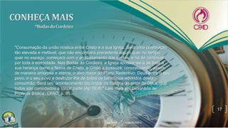 17
"Consumação da união mística entre Cristo e a sua Igreja. Será uma celebração
tão elevada e inefável, que não encontrará precedente algum quer no tempo,
quer no espaço; começará com o arrebatamento dos santos, e há de continuar
por toda a eternidade. Nas Bodas do Cordeiro, a Igreja apossar-se-á de toda a
sua herança como a Noiva de Cristo, e Cristo a possuirá, concretizando, assim,
de maneira amorosa e eterna, o alvo maior do Plano Redentivo: Deus entre o seu
povo, e o seu povo a desfrutar-lhe de todos os benefícios advindos desta
comunhão. Será um acontecimento tão ímpar na história do amor de Deus, que
todos são convidados a tomar parte (Ap 19.9)." Leia mais em Dicionário de
Profecia Bíblica, CPAD, p. 35.
 