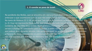 1. O convite ao povo de Israel.
• Na parábola das Bodas, que se encontra em nossa Leitura Bíblica em Classe, Jesus quis
antecipar o que acontecerá com os que não estiverem preparados para entrar nos céus.
No texto de Mateus 22.1-14, vê-se que "um certo rei celebrou as bodas de seu filho" [...]
(v. 2). Esse rei representa Deus, o Pai, que já preparou tudo nos céus para as bodas do
Cordeiro, de seu Filho Jesus Cristo. Num primeiro momento, aquele rei manda "seus
servos a chamar os convidados para as bodas; e estes não quiseram vir" (v. 3). Refere-se
aos judeus, que, durante séculos, não quiseram ouvir os profetas que lhes transmitiram
a Palavra de Deus, convidando-os para viverem com Ele. Atualmente, muitos também
não dão ouvidos aos profetas do Altíssimo que têm alertado a Igreja quanto à volta do
Rei.
19
 