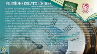23
Enquanto esperamos pela volta do Senhor não podemos ficar na ponta dos pés, a cada momento, olhando
para o céu. A vida precisa continuar. Este é o verdadeiro argumento da parábola das dez virgens: Cristo pode
postergar o seu retorno e, se assim for, devemos manter a nossa esperança, continuar aguardando e,
enquanto isso, continuar a servi-lo fielmente. Aqueles que não levam em conta que o Senhor pode demorar
mais do que esperam, no fim, irão se encontrar desesperados quando estiverem diante de um futuro que não
planejaram. Então, quando o Senhor voltar realmente, eles se sentirão envergonhados (cf. 1 Jo 2.28 - ARA).
A única maneira de nos certificar se estamos prontos para a volta do Senhor é nos mantermos prontos todos
os dias. O bom senso deverá nos ensinar que, de qualquer forma, essa é a única perspectiva adequada sobre
o futuro. Afinal de contas, não sabemos quando vamos morrer. Isso pode acontecer a qualquer momento,
mesmo que o Senhor atrase a sua volta por mais uma geração. Precisamos estar sempre preparados para a
morte, assim como para a volta do Senhor, porque de qualquer maneira iremos enfrentar um julgamento (Hb
9.27). Estar preparado para a volta do Senhor irá, portanto, preparar-nos também para enfrentar a morte.
Enquanto isso, devemos continuar a nossa vida e fazer o nosso trabalho, planejando para o futuro com
sabedoria e santo entendimento. Aqueles que pensam que o iminente retorno do Senhor cancela toda
necessidade de um planejamento prudente, não entendem o que a Escritura está esperando de nós"
(MACARTHUR, John. A Segunda Vinda. 4.ed. Rio de Janeiro: CPAD, 2013, pp.165,66).
 