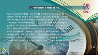 • Os crentes do Antigo Testamento juntar-se-ão aos fiéis da
Igreja, num só grupo, para assentar-se à mesa do Rei: "E virão
do Oriente, e do Ocidente, e do Norte, e do Sul e assentar-se-
ão à mesa no Reino de Deus" (Lc 13.29). Será a consagração
gloriosa de todos os salvos que venceram as lutas, obstáculos
e barreiras e mantiveram-se limpos, puros: "O que vencer será
vestido de vestes brancas, e de maneira nenhuma riscarei o
seu nome do livro da vida; e confessarei o seu nome diante de
meu Pai e diante dos seus anjos" (Ap 3.5). Jesus apresentará
sua Noiva "sem mancha, nem ruga, nem coisa semelhante" (Ef
5.27).
1. Assentados à mesa do Rei.
25
 