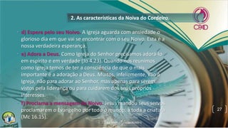 • d) Espera pelo seu Noivo. A Igreja aguarda com ansiedade o
glorioso dia em que vai se encontrar com o seu Noivo. Esta é a
nossa verdadeira esperança.
• e) Adora a Deus. Como Igreja do Senhor precisamos adorá-lo
em espírito e em verdade (Jo 4.23). Quando nos reunimos
como Igreja temos de ter a consciência de que o mais
importante é a adoração a Deus. Muitos, infelizmente, vão à
Igreja, não para adorar ao Senhor, mas apenas para serem
vistos pela liderança ou para cuidarem dos seus próprios
interesses.
• f) Proclama a mensagem do Noivo. Jesus mandou seus servos
proclamarem o Evangelho por todo o mundo, a toda a criatura
(Mc 16.15).
2. As características da Noiva do Cordeiro.
27
 