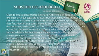 Quando Jesus aparecer para destruir o Anticristo e as suas tropas, os
exércitos dos céus seguirão a Jesus, montados em cavalos brancos (que
simbolizam o triunfo) 'e vestidos de linho fino, branco e puro' (Ap 19.14).
Esse fato identifica-os com a noiva do Cordeiro (a Igreja) que participam
das bodas do Cordeiro (Ap 19.7-9). Isto significa que já estiveram no céu,
e já estão plenamente vestidos da 'justiça dos santos' (v. 8). Esse fato
também deixa subentendido que aqueles atos de justiça já estão
completos, e que os crentes foram ressuscitados, transformados e
levados ao céu. Ficaria subentendido, também, que já tinham
comparecido diante do tribunal de Cristo (2 Co 5.10). Que tempo de
alegria e deleite aquelas bodas serão!" (HORTON, Stanley. Teologia
Sistemática: Uma Perspectiva Pentecostal. 1.ed. Rio de Janeiro: CPAD,
1996, p.639).
29
"As Bodas do Cordeiro
 
