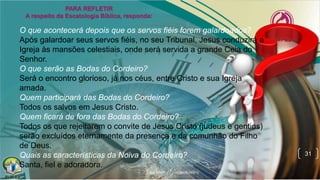31
O que acontecerá depois que os servos fiéis forem galardoados?
Após galardoar seus servos fiéis, no seu Tribunal, Jesus conduzirá a
Igreja às mansões celestiais, onde será servida a grande Ceia do
Senhor.
O que serão as Bodas do Cordeiro?
Será o encontro glorioso, já nos céus, entre Cristo e sua Igreja
amada.
Quem participará das Bodas do Cordeiro?
Todos os salvos em Jesus Cristo.
Quem ficará de fora das Bodas do Cordeiro?
Todos os que rejeitarem o convite de Jesus Cristo (judeus e gentios)
serão excluídos eternamente da presença e da comunhão do Filho
de Deus.
Quais as características da Noiva do Cordeiro?
Santa, fiel e adoradora.
 