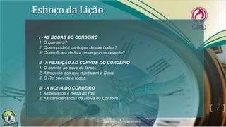 7
I - AS BODAS DO CORDEIRO
1. O que será?
2. Quem poderá participar destas bodas?
3. Quem ficará de fora deste glorioso evento?
II - A REJEIÇÃO AO CONVITE DO CORDEIRO
1. O convite ao povo de Israel.
2. A tragédia dos que rejeitaram a Deus.
3. O Rei convida a todos.
III - A NOIVA DO CORDEIRO
1. Assentados à mesa do Rei.
2. As características da Noiva do Cordeiro.
 