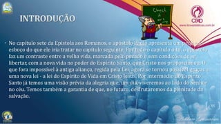 • No capítulo sete da Epístola aos Romanos, o apóstolo Paulo apresenta um pequeno
esboço do que ele iria tratar no capítulo seguinte. Por todo o capítulo oito, o apóstolo
faz um contraste entre a velha vida, marcada pelo pecado e sem condições de se
libertar, com a nova vida no poder do Espírito Santo, que Cristo nos proporcionou. O
que fora impossível à antiga aliança, regida pela Lei, agora se tornou possível graças a
uma nova lei - a lei do Espírito de Vida em Cristo Jesus. Por intermédio do Espírito
Santo já temos uma visão prévia da alegria que, um dia, viveremos ao lado do Senhor
no céu. Temos também a garantia de que, no futuro, desfrutaremos da plenitude da
salvação.
11
 