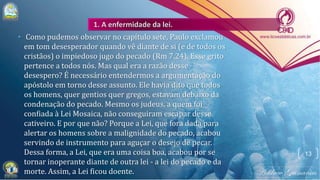 • Como pudemos observar no capítulo sete, Paulo exclamou
em tom desesperador quando vê diante de si (e de todos os
cristãos) o impiedoso jugo do pecado (Rm 7.24). Esse grito
pertence a todos nós. Mas qual era a razão desse
desespero? É necessário entendermos a argumentação do
apóstolo em torno desse assunto. Ele havia dito que todos
os homens, quer gentios quer gregos, estavam debaixo da
condenação do pecado. Mesmo os judeus, a quem foi
confiada à Lei Mosaica, não conseguiram escapar desse
cativeiro. E por que não? Porque a Lei, que fora dada para
alertar os homens sobre a malignidade do pecado, acabou
servindo de instrumento para aguçar o desejo de pecar.
Dessa forma, a Lei, que era uma coisa boa, acabou por se
tornar inoperante diante de outra lei - a lei do pecado e da
morte. Assim, a Lei ficou doente.
13
 