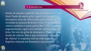• Ainda no mesmo capítulo sete, já chegando ao seu
final, Paulo dá outro grito, agora não mais de
desespero, mas de vitória pela graça de Deus
revelada na pessoa de Jesus Cristo. O seu grito de
vitória também é nosso grito (Rm 7.25). A mesma
argumentação, agora em sentido oposto pode ser
feita. Em vez do grito de desespero, Paulo dá um
brado de vitória. Mas o que ocasionou esse grito
de vitória? A resposta está na vida segundo o
Espírito relatada em Romanos capitulo oito.
14
 