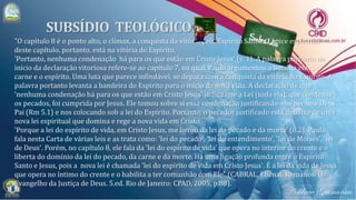 "O capítulo 8 é o ponto alto, o clímax, a conquista da vitória pelo Espírito Santo. O ápice espiritual
deste capítulo, portanto, está na vitória do Espírito.
'Portanto, nenhuma condenação há para os que estão em Cristo Jesus' (v. 1). A palavra portanto no
início da declaração vitoriosa refere-se ao capítulo 7, na qual, Paulo argumentou a batalha entre a
carne e o espírito. Uma luta que parece infindável, se depara com a conquista da vitória no Espírito. A
palavra portanto levanta a bandeira do Espírito para o início da nova vida. A declaração de que
'nenhuma condenação há para os que estão em Cristo Jesus' indica que a Lei (toda ela), que condenava
os pecados, foi cumprida por Jesus. Ele tomou sobre si essa condenação justificando-nos perante Deus
Pai (Rm 5.1) e nos colocando sob a lei do Espírito. Portanto, o pecador justificado está debaixo de uma
nova lei espiritual que domina e rege a nova vida em Cristo.
'Porque a lei do espírito de vida, em Cristo Jesus, me livrou da lei do pecado e da morte' (8.2). Paulo
fala nesta Carta de várias leis e as trata como: 'lei do pecado', 'lei do entendimento', 'lei de Moisés', 'lei
de Deus'. Porém, no capítulo 8, ele fala da 'lei do espírito de vida' que opera no interior do crente e o
liberta do domínio da lei do pecado, da carne e da morte. Há uma ligação profunda entre o Espírito
Santo e Jesus, pois a nova lei é chamada 'lei do espírito de vida em Cristo Jesus'. É a lei da vida de Jesus
que opera no íntimo do crente e o habilita a ter comunhão com Ele" (CABRAL, Elienai. Romanos: O
Evangelho da Justiça de Deus. 5.ed. Rio de Janeiro: CPAD, 2005, p.88).
 