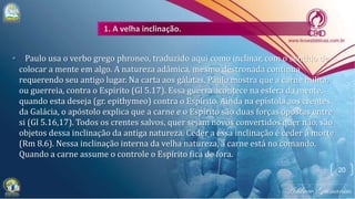 • Paulo usa o verbo grego phroneo, traduzido aqui como inclinar, com o sentido de
colocar a mente em algo. A natureza adâmica, mesmo destronada continua
requerendo seu antigo lugar. Na carta aos gálatas, Paulo mostra que a carne milita,
ou guerreia, contra o Espírito (Gl 5.17). Essa guerra acontece na esfera da mente,
quando esta deseja (gr. epithymeo) contra o Espírito. Ainda na epístola aos crentes
da Galácia, o apóstolo explica que a carne e o Espírito são duas forças opostas entre
si (Gl 5.16,17). Todos os crentes salvos, quer sejam novos convertidos quer não, são
objetos dessa inclinação da antiga natureza. Ceder a essa inclinação é ceder à morte
(Rm 8.6). Nessa inclinação interna da velha natureza, a carne está no comando.
Quando a carne assume o controle o Espírito fica de fora.
20
 