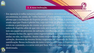 • Em oposição à velha natureza adâmica, também denominada de natureza
pecaminosa, ou ainda, de "velho homem", Paulo mostra a inclinação do Espírito. Ele
afirma que a inclinação do Espírito produz vida (Rm 8. 6). A palavra grega inclinação,
usada aqui por Paulo é phrón?ma, cuja raiz vem de phroneo, inclinar. Fica bastante
evidente a participação do crente no processo da salvação. Ele precisa andar na
esfera do Espírito afim de que não ceda aos desejos da carne. Assim como o crente
tem seu papel no processo da salvação, escolhendo, ou não, receber a graça de Deus,
da mesma forma ele, agora como regenerado em Cristo, também tem a escolha para
andar, ou não, no Espírito. Assim como respondemos ao chamado de Deus para a
salvação, devemos da mesma forma responder ao chamado de Deus para a
santificação. Nessa inclinação da nova criatura em Cristo, o Espírito está por dentro,
isto é, no comando, e a carne está por fora. Não está mais no comando, pois foi
destronada.
21
 