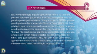 • Essa nova inclinação a qual o apóstolo se referiu só se tornou
possível porque os justificados em Cristo Jesus passaram a ser
guiados pelo Espírito de Deus: "Porque todos os que são guiados
pelo Espírito de Deus, esses são filhos de Deus" (Rm 8.14). Esse
privilégio, que tornou possível ao crente ser orientado ou guiado
pelo Espírito aconteceu porque Deus nos deu a adoção de filhos:
"Porque não recebestes o espírito de escravidão, para, outra vez,
estardes em temor, mas recebestes o espírito de adoção de
filhos, pelo qual clamamos: Aba, Pai" (Rm 8.15). Como filhos,
agora somos habitação do Espírito Santo, que em nosso interior
dá testemunho dessa nova filiação recebida (Rm 8.16).
22
 