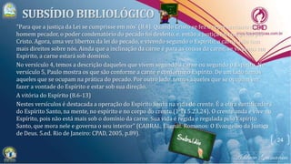 24
"Para que a justiça da Lei se cumprisse em nós' (8.4). Quando Cristo se fez o representante do
homem pecador, o poder condenatório do pecado foi desfeito, e, então a justiça foi cumprida por
Cristo. Agora, uma vez libertos da lei do pecado, e vivendo segundo o Espírito, a carne não tem
mais direitos sobre nós. Ainda que a inclinação da carne é para as coisas da carne, se vivemos em
Espírito, a carne estará sob domínio.
No versículo 4, temos a descrição daqueles que vivem segundo a carne ou segundo o Espírito. No
versículo 5, Paulo mostra os que são conforme a carne e conforme o Espírito. De um lado temos
aqueles que se ocupam na prática do pecado. Por outro lado, temos aqueles que se ocupam em
fazer a vontade do Espírito e estar sob sua direção.
A vitória do Espírito (8.6-13)
Nestes versículos é destacada a operação do Espírito Santo na vida do crente. É a obra santificadora
do Espírito Santo, na mente, no espírito e no corpo do crente (1 Ts 5.23,24). O crente anda e vive no
Espírito, pois não está mais sob o domínio da carne. Sua vida é regida e regulada pelo Espírito
Santo, que mora nele e governa o seu interior" (CABRAL, Elienai. Romanos: O Evangelho da Justiça
de Deus. 5.ed. Rio de Janeiro: CPAD, 2005, p.89).
 