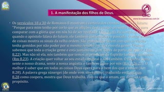 • Os versículos 18 a 30 de Romanos 8 mostram a certeza dos crentes quanto ao futuro:
"Porque para mim tenho por certo que as aflições deste tempo presente não são para
comparar com a glória que em nós há de ser revelada" (Rm 8.18). Fica evidente que
quando o apóstolo falava do futuro, ele também contemplava o passado. O atual estado
de coisas mostra os sinais da velha ordem. São marcas que fazem com que a criação
tenha gemidos por não poder por si mesma removê-las. Por isso ela geme: "Porque
sabemos que toda a criação geme e está juntamente com dores de parto até agora" (Rm
8.22). Mas não só ela, nós também que temos as primícias do Espírito também gememos
(Rm 8.23). A criação quer voltar ao seu estado original e nós também. O Espírito Santo
sente o nosso drama, sente a nossa angústia e também geme por nós (Rm 8.26,27). O
melhor é saber que em todas as coisas Deus opera para o bem dos que o amam (Rm
8.28). A palavra grega sünergei (de onde vem sinergismo) traduzida emRomanos
8.28 como coopera, mostra que Deus trabalha, com os que o amam, em direção a seu
propósito.
26
 