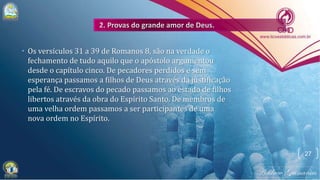 • Os versículos 31 a 39 de Romanos 8, são na verdade o
fechamento de tudo aquilo que o apóstolo argumentou
desde o capítulo cinco. De pecadores perdidos e sem
esperança passamos a filhos de Deus através da justificação
pela fé. De escravos do pecado passamos ao estado de filhos
libertos através da obra do Espírito Santo. De membros de
uma velha ordem passamos a ser participantes de uma
nova ordem no Espírito.
27
 