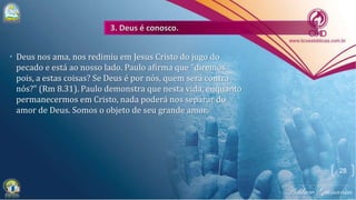 • Deus nos ama, nos redimiu em Jesus Cristo do jugo do
pecado e está ao nosso lado. Paulo afirma que "diremos
pois, a estas coisas? Se Deus é por nós, quem será contra
nós?" (Rm 8.31). Paulo demonstra que nesta vida, enquanto
permanecermos em Cristo, nada poderá nos separar do
amor de Deus. Somos o objeto de seu grande amor.
28
 