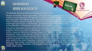 "A trindade divina na obra da santificação (8.26-34)
Nestes versículos, Paulo apresenta a Trindade divina empenhada em ajudar o
crente na sua esperança. O capítulo 8 conduz o crente no caminho da santificação
pela operação do Espírito Santo. Apresenta todos os obstáculos que se deparam
com o crente. Coloca o crente no campo de luta espiritual e dá-lhe as armas
espirituais para lutar, e finalmente, apresentar-lhe a razão dessa luta,
aconselhando e orientando-o em toda a sua jornada cristã.
O Espírito intercede em nós (8.26,27). Esses dois versículos mostram a missão do
Espírito dentro do crente, trabalhando a seu favor. Ele 'ajuda as nossas fraquezas'
(v.26). A que se referem as 'nossas fraquezas'? Referem-se às nossas limitações
temporais neste corpo mortal, sujeito à natureza pecaminosa. Enquanto
estivermos enclausurados dentro deste 'tabernáculo' (corpo) terrenal, somos
sujeitos às fraquezas da carne. Por isso, o Espírito Santo habita dentro do crente
para ajudá-lo nas suas fraquezas. A ajuda do Espírito dentro de nós é representada
pela sua intercessão. A quem Ele intercede? A Deus Pai, e a seu Filho Jesus Cristo"
(CABRAL, Elienai. Romanos: O Evangelho da Justiça de Deus. 5.ed. Rio de Janeiro:
CPAD, 2005, p.94).
30
 