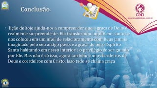 • lição de hoje ajuda-nos a compreender que a graça de Deus é
realmente surpreendente. Ela transformou ímpios em santos e
nos colocou em um nível de relacionamento com Deus jamais
imaginado pelo seu antigo povo, e a graça de ter o Espírito
Santo habitando em nosso interior e o privilégio de ser guiado
por Ele. Mas não é só isso, agora também somos herdeiros de
Deus e coerdeiros com Cristo. Isso tudo se chama graça
31
 