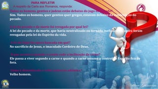 32
Todos os homens, gentios e judeus estão debaixo do jugo do pecado?
Sim. Todos os homens, quer gentios quer gregos, estavam debaixo da condenação do
pecado.
A lei do pecado e da morte foi revogada por qual lei?
A lei do pecado e da morte, que havia neutralizado ou tornado ineficaz a lei, agora foram
revogadas pela lei do Espírito da vida.
A lei do Espírito opera baseada em quê?
No sacrifício de Jesus, o imaculado Cordeiro de Deus.
O que acontece quando o crente cede a inclinação da carne?
Ele passa a viver segundo a carne e quando a carne assume o controle o Espírito fica de
fora.
Como é denominada a velha natureza adâmica?
Velho homem.
 