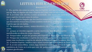 5
9 - Vós, porém, não estais na carne, mas no Espírito, se é que o Espírito de Deus habita
em vós. Mas, se alguém não tem o Espírito de Cristo, esse tal não é dele.
10 - E, se Cristo está em vós, o corpo, na verdade, está morto por causa do pecado,
mas o espírito vive por causa da justiça.
11 - E, se o Espírito daquele que dos mortos ressuscitou a Jesus habita em vós, aquele
que dos mortos ressuscitou a Cristo também vivificará o o vosso corpo mortal, pelo seu
Espírito que em vós habita.
12 - De maneira que, irmãos, somos devedores, não à carne para viver segundo a
carne,
13 - porque, se viverdes segundo a carne, morrereis; mas, se pelo espírito
mortificardes as obras do corpo, vivereis.
14 - Porque todos os que são guiados pelo Espírito de Deus, esses são filhos de Deus.
15 - Porque não recebestes o espírito de escravidão, para, outra vez, estardes em
temor, mas recebestes o espírito de adoção de filhos, pelo qual clamamos: Aba, Pai.
16 - O mesmo Espírito testifica com o nosso espírito que somos filhos de Deus.
17 - E, se nós somos filhos, somos, logo, herdeiros também, herdeiros de Deus e
coerdeiros de Cristo; se é certo que com ele padecemos, para que também com ele
sejamos glorificados.
 