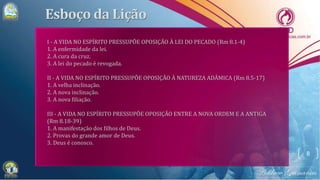 8
I - A VIDA NO ESPÍRITO PRESSUPÕE OPOSIÇÃO À LEI DO PECADO (Rm 8.1-4)
1. A enfermidade da lei.
2. A cura da cruz.
3. A lei do pecado é revogada.
II - A VIDA NO ESPÍRITO PRESSUPÕE OPOSIÇÃO À NATUREZA ADÂMICA (Rm 8.5-17)
1. A velha inclinação.
2. A nova inclinação.
3. A nova filiação.
III - A VIDA NO ESPÍRITO PRESSUPÕE OPOSIÇÃO ENTRE A NOVA ORDEM E A ANTIGA
(Rm 8.18-39)
1. A manifestação dos filhos de Deus.
2. Provas do grande amor de Deus.
3. Deus é conosco.
 