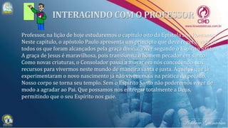 Professor, na lição de hoje estudaremos o capítulo oito da Epístola aos Romanos.
Neste capítulo, o apóstolo Paulo apresenta um princípio que deve reger a vida de
todos os que foram alcançados pela graça divina: viver segundo o Espírito Santo.
A graça de Jesus é maravilhosa, pois transforma o homem pecador em santo.
Como novas criaturas, o Consolador passa a morar em nós concedendo-nos
recursos para vivermos neste mundo de maneira santa e justa. Aqueles que já
experimentaram o novo nascimento já não vivem mais na prática do pecado.
Nosso corpo se torna seu templo. Sem o Espírito Santo não poderemos viver de
modo a agradar ao Pai. Que possamos nos entregar totalmente a Deus,
permitindo que o seu Espírito nos guie.
 