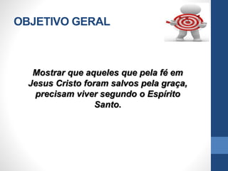OBJETIVO GERAL
Mostrar que aqueles que pela fé em
Jesus Cristo foram salvos pela graça,
precisam viver segundo o Espírito
Santo.
 