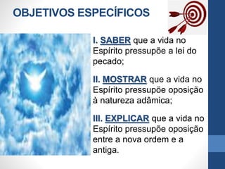 OBJETIVOS ESPECÍFICOS
I. SABER que a vida no
Espírito pressupõe a lei do
pecado;
II. MOSTRAR que a vida no
Espírito pressupõe oposição
à natureza adâmica;
III. EXPLICAR que a vida no
Espírito pressupõe oposição
entre a nova ordem e a
antiga.
 