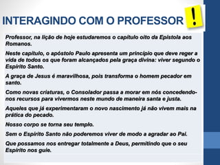 INTERAGINDO COM O PROFESSOR
Professor, na lição de hoje estudaremos o capítulo oito da Epístola aos
Romanos.
Neste capítulo, o apóstolo Paulo apresenta um princípio que deve reger a
vida de todos os que foram alcançados pela graça divina: viver segundo o
Espírito Santo.
A graça de Jesus é maravilhosa, pois transforma o homem pecador em
santo.
Como novas criaturas, o Consolador passa a morar em nós concedendo-
nos recursos para vivermos neste mundo de maneira santa e justa.
Aqueles que já experimentaram o novo nascimento já não vivem mais na
prática do pecado.
Nosso corpo se torna seu templo.
Sem o Espírito Santo não poderemos viver de modo a agradar ao Pai.
Que possamos nos entregar totalmente a Deus, permitindo que o seu
Espírito nos guie.
 