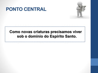 PONTO CENTRAL
Como novas criaturas precisamos viver
sob o domínio do Espírito Santo.
 
