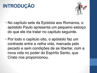 INTRODUÇÃO
• No capítulo sete da Epístola aos Romanos, o
apóstolo Paulo apresenta um pequeno esboço
do que ele iria tratar no capítulo seguinte.
• Por todo o capítulo oito, o apóstolo faz um
contraste entre a velha vida, marcada pelo
pecado e sem condições de se libertar, com a
nova vida no poder do Espírito Santo, que
Cristo nos proporcionou.
 