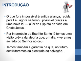 INTRODUÇÃO
• O que fora impossível à antiga aliança, regida
pela Lei, agora se tornou possível graças a
uma nova lei — a lei do Espírito de Vida em
Cristo Jesus.
• Por intermédio do Espírito Santo já temos uma
visão prévia da alegria que, um dia, viveremos
ao lado do Senhor no céu.
• Temos também a garantia de que, no futuro,
desfrutaremos da plenitude da salvação.
 