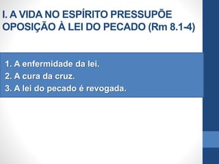 I. A VIDA NO ESPÍRITO PRESSUPÕE
OPOSIÇÃO À LEI DO PECADO (Rm 8.1-4)
1. A enfermidade da lei.
2. A cura da cruz.
3. A lei do pecado é revogada.
 