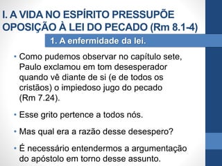 • Como pudemos observar no capítulo sete,
Paulo exclamou em tom desesperador
quando vê diante de si (e de todos os
cristãos) o impiedoso jugo do pecado
(Rm 7.24).
• Esse grito pertence a todos nós.
• Mas qual era a razão desse desespero?
• É necessário entendermos a argumentação
do apóstolo em torno desse assunto.
1. A enfermidade da lei.
I. A VIDA NO ESPÍRITO PRESSUPÕE
OPOSIÇÃO À LEI DO PECADO (Rm 8.1-4)
 