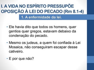 • Ele havia dito que todos os homens, quer
gentios quer gregos, estavam debaixo da
condenação do pecado.
• Mesmo os judeus, a quem foi confiada à Lei
Mosaica, não conseguiram escapar desse
cativeiro.
• E por que não?
1. A enfermidade da lei.
I. A VIDA NO ESPÍRITO PRESSUPÕE
OPOSIÇÃO À LEI DO PECADO (Rm 8.1-4)
 