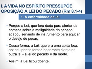 • Porque a Lei, que fora dada para alertar os
homens sobre a malignidade do pecado,
acabou servindo de instrumento para aguçar
o desejo de pecar.
• Dessa forma, a Lei, que era uma coisa boa,
acabou por se tornar inoperante diante de
outra lei - a lei do pecado e da morte.
• Assim, a Lei ficou doente.
1. A enfermidade da lei.
I. A VIDA NO ESPÍRITO PRESSUPÕE
OPOSIÇÃO À LEI DO PECADO (Rm 8.1-4)
 
