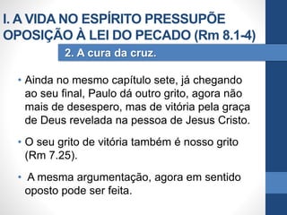 • Ainda no mesmo capítulo sete, já chegando
ao seu final, Paulo dá outro grito, agora não
mais de desespero, mas de vitória pela graça
de Deus revelada na pessoa de Jesus Cristo.
• O seu grito de vitória também é nosso grito
(Rm 7.25).
• A mesma argumentação, agora em sentido
oposto pode ser feita.
2. A cura da cruz.
I. A VIDA NO ESPÍRITO PRESSUPÕE
OPOSIÇÃO À LEI DO PECADO (Rm 8.1-4)
 