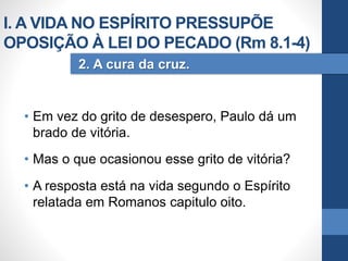 • Em vez do grito de desespero, Paulo dá um
brado de vitória.
• Mas o que ocasionou esse grito de vitória?
• A resposta está na vida segundo o Espírito
relatada em Romanos capitulo oito.
2. A cura da cruz.
I. A VIDA NO ESPÍRITO PRESSUPÕE
OPOSIÇÃO À LEI DO PECADO (Rm 8.1-4)
 