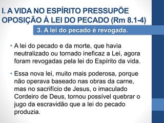 • A lei do pecado e da morte, que havia
neutralizado ou tornado ineficaz a Lei, agora
foram revogadas pela lei do Espírito da vida.
• Essa nova lei, muito mais poderosa, porque
não operava baseado nas obras da carne,
mas no sacrifício de Jesus, o imaculado
Cordeiro de Deus, tornou possível quebrar o
jugo da escravidão que a lei do pecado
produzia.
3. A lei do pecado é revogada.
I. A VIDA NO ESPÍRITO PRESSUPÕE
OPOSIÇÃO À LEI DO PECADO (Rm 8.1-4)
 