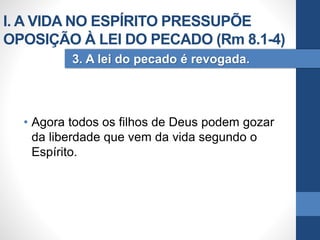 • Agora todos os filhos de Deus podem gozar
da liberdade que vem da vida segundo o
Espírito.
3. A lei do pecado é revogada.
I. A VIDA NO ESPÍRITO PRESSUPÕE
OPOSIÇÃO À LEI DO PECADO (Rm 8.1-4)
 