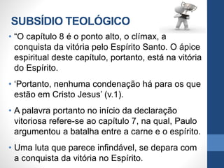 SUBSÍDIO TEOLÓGICO
• “O capítulo 8 é o ponto alto, o clímax, a
conquista da vitória pelo Espírito Santo. O ápice
espiritual deste capítulo, portanto, está na vitória
do Espírito.
• ‘Portanto, nenhuma condenação há para os que
estão em Cristo Jesus’ (v.1).
• A palavra portanto no início da declaração
vitoriosa refere-se ao capítulo 7, na qual, Paulo
argumentou a batalha entre a carne e o espírito.
• Uma luta que parece infindável, se depara com
a conquista da vitória no Espírito.
 