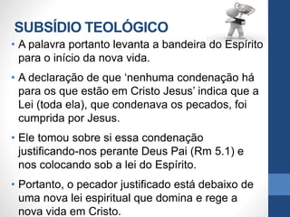 SUBSÍDIO TEOLÓGICO
• A palavra portanto levanta a bandeira do Espírito
para o início da nova vida.
• A declaração de que ‘nenhuma condenação há
para os que estão em Cristo Jesus’ indica que a
Lei (toda ela), que condenava os pecados, foi
cumprida por Jesus.
• Ele tomou sobre si essa condenação
justificando-nos perante Deus Pai (Rm 5.1) e
nos colocando sob a lei do Espírito.
• Portanto, o pecador justificado está debaixo de
uma nova lei espiritual que domina e rege a
nova vida em Cristo.
 