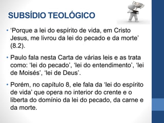 SUBSÍDIO TEOLÓGICO
• ‘Porque a lei do espírito de vida, em Cristo
Jesus, me livrou da lei do pecado e da morte’
(8.2).
• Paulo fala nesta Carta de várias leis e as trata
como: ‘lei do pecado’, ‘lei do entendimento’, ‘lei
de Moisés’, ‘lei de Deus’.
• Porém, no capítulo 8, ele fala da ‘lei do espírito
de vida’ que opera no interior do crente e o
liberta do domínio da lei do pecado, da carne e
da morte.
 