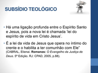SUBSÍDIO TEOLÓGICO
• Há uma ligação profunda entre o Espírito Santo
e Jesus, pois a nova lei é chamada ‘lei do
espírito de vida em Cristo Jesus’.
• É a lei da vida de Jesus que opera no íntimo do
crente e o habilita a ter comunhão com Ele”
(CABRAL, Elienai. Romanos: O Evangelho da Justiça de
Deus. 5ª Edição. RJ: CPAD, 2005, p.88).
 