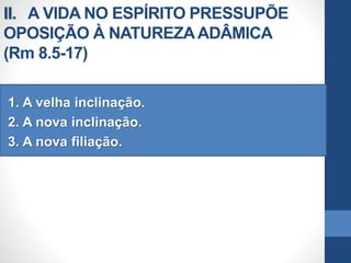 II. A VIDA NO ESPÍRITO PRESSUPÕE
OPOSIÇÃO À NATUREZAADÂMICA
(Rm 8.5-17)
1. A velha inclinação.
2. A nova inclinação.
3. A nova filiação.
 