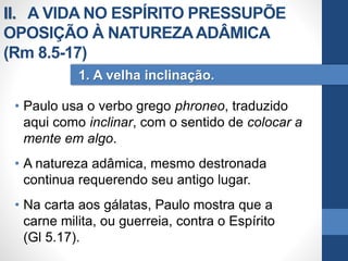 • Paulo usa o verbo grego phroneo, traduzido
aqui como inclinar, com o sentido de colocar a
mente em algo.
• A natureza adâmica, mesmo destronada
continua requerendo seu antigo lugar.
• Na carta aos gálatas, Paulo mostra que a
carne milita, ou guerreia, contra o Espírito
(Gl 5.17).
1. A velha inclinação.
II. A VIDA NO ESPÍRITO PRESSUPÕE
OPOSIÇÃO À NATUREZAADÂMICA
(Rm 8.5-17)
 
