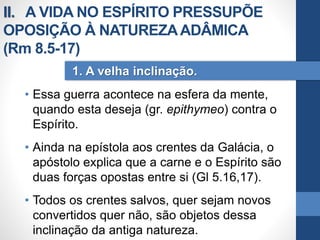 • Essa guerra acontece na esfera da mente,
quando esta deseja (gr. epithymeo) contra o
Espírito.
• Ainda na epístola aos crentes da Galácia, o
apóstolo explica que a carne e o Espírito são
duas forças opostas entre si (Gl 5.16,17).
• Todos os crentes salvos, quer sejam novos
convertidos quer não, são objetos dessa
inclinação da antiga natureza.
1. A velha inclinação.
II. A VIDA NO ESPÍRITO PRESSUPÕE
OPOSIÇÃO À NATUREZAADÂMICA
(Rm 8.5-17)
 
