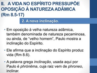 • Em oposição à velha natureza adâmica,
também denominada de natureza pecaminosa,
ou ainda, de “velho homem”, Paulo mostra a
inclinação do Espírito.
• Ele afirma que a inclinação do Espírito produz
vida (Rm 8.6).
• A palavra grega inclinação, usada aqui por
Paulo é phrónēma, cuja raiz vem de phroneo,
inclinar.
2. A nova inclinação.
II. A VIDA NO ESPÍRITO PRESSUPÕE
OPOSIÇÃO À NATUREZAADÂMICA
(Rm 8.5-17)
 