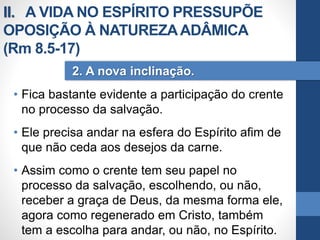 • Fica bastante evidente a participação do crente
no processo da salvação.
• Ele precisa andar na esfera do Espírito afim de
que não ceda aos desejos da carne.
• Assim como o crente tem seu papel no
processo da salvação, escolhendo, ou não,
receber a graça de Deus, da mesma forma ele,
agora como regenerado em Cristo, também
tem a escolha para andar, ou não, no Espírito.
2. A nova inclinação.
II. A VIDA NO ESPÍRITO PRESSUPÕE
OPOSIÇÃO À NATUREZAADÂMICA
(Rm 8.5-17)
 