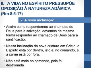 • Assim como respondemos ao chamado de
Deus para a salvação, devemos da mesma
forma responder ao chamado de Deus para a
santificação.
• Nessa inclinação da nova criatura em Cristo, o
Espírito está por dentro, isto é, no comando, e
a carne está por fora.
• Não está mais no comando, pois foi
destronada.
2. A nova inclinação.
II. A VIDA NO ESPÍRITO PRESSUPÕE
OPOSIÇÃO À NATUREZAADÂMICA
(Rm 8.5-17)
 